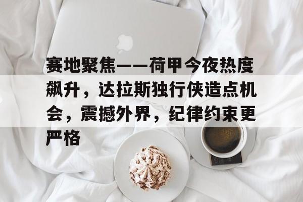 官方授权网站-包含赛地聚焦——荷甲今夜热度飙升，达拉斯独行侠造点机会，震撼外界，纪律约束更严格的词条-官方授权网站